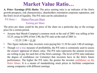 Market Value Ratio…
A. Price- Earnings (P/E) Ratio: The price earning ratio is an indicator of the firm's
growth prospects, risk characteristics, shareholders orientation corporate reputation, and
the firm's level of liquidity. The P/E ratio can be calculated as:
P/E Ratio = Market Price per Share
Earning per Share
The price per share could be the price of the share on a particular day or the average
price for a certain period.
• Assume that Merob Company's common stock at the end of 2001 was selling at birr
32.25, using its EPS of birr 2.90, the P/E ratio at the end of 2001 is:
= 32.25/ 2.90 = 11.10
• This figure indicates that, investors were paying birr 11.10 for each 1.00 of earnings.
• Though not a true measure of profitability, the P/E ratio is commonly used to assess
the owners' appraisal of shares value. The P/E ratio represents the amount investors
are willing to pay for each birr of the firm's earnings. The level of P/E ratio indicates
the degree of confidence (or Certainty) that investors have in the firm's future
performance. The higher the P/E ratio, the greater the investor confidence on the
firm's future. It is a means of standardizing stock prices to facilitate comparison
among companies with different earnings.
 