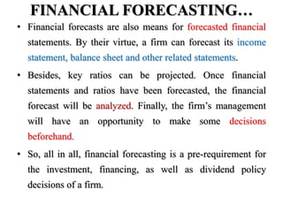 FINANCIAL FORECASTING…
• Financial forecasts are also means for forecasted financial
statements. By their virtue, a firm can forecast its income
statement, balance sheet and other related statements.
• Besides, key ratios can be projected. Once financial
statements and ratios have been forecasted, the financial
forecast will be analyzed. Finally, the firm’s management
will have an opportunity to make some decisions
beforehand.
• So, all in all, financial forecasting is a pre-requirement for
the investment, financing, as well as dividend policy
decisions of a firm.
 