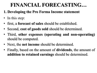 FINANCIAL FORECASTING…
1. Developing the Pro Forma Income statement
• In this step:
• first, a forecast of sales should be established.
• Second, cost of goods sold should be determined.
• Third, other expenses (operating and non-operating)
should be computed.
• Next, the net income should be determined.
• Finally, based on the amount of dividends, the amount of
addition to retained earnings should be determined.
 