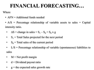 FINANCIAL FORECASTING…
Where
• AFN = Additional funds needed
• A/S = Percentage relationship of variable assets to sales = Capital
intensity ratio.
• S = change in sales = S1 – S0 = S0 x g
• S1 = Total Sales projected for the next period
• S0 = Total sales of the current period
• L/S = Percentage relationship of variable (spontaneous) liabilities to
sales
• M = Net profit margin
• d = Dividend payout ratio
• g = the expected sales growth rate
 
