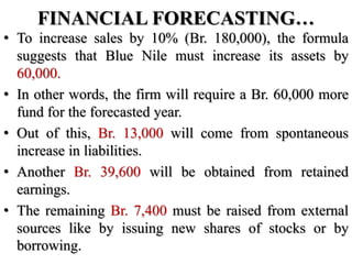 FINANCIAL FORECASTING…
• To increase sales by 10% (Br. 180,000), the formula
suggests that Blue Nile must increase its assets by
60,000.
• In other words, the firm will require a Br. 60,000 more
fund for the forecasted year.
• Out of this, Br. 13,000 will come from spontaneous
increase in liabilities.
• Another Br. 39,600 will be obtained from retained
earnings.
• The remaining Br. 7,400 must be raised from external
sources like by issuing new shares of stocks or by
borrowing.
 