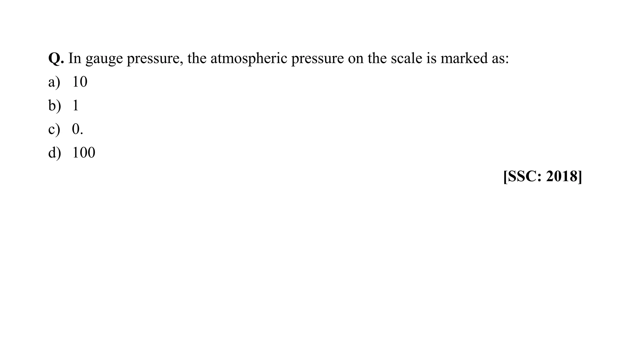 Q. In gauge pressure, the atmospheric pressure on the scale is marked as:
a) 10
b) 1
c) 0.
d) 100
[SSC: 2018]
 