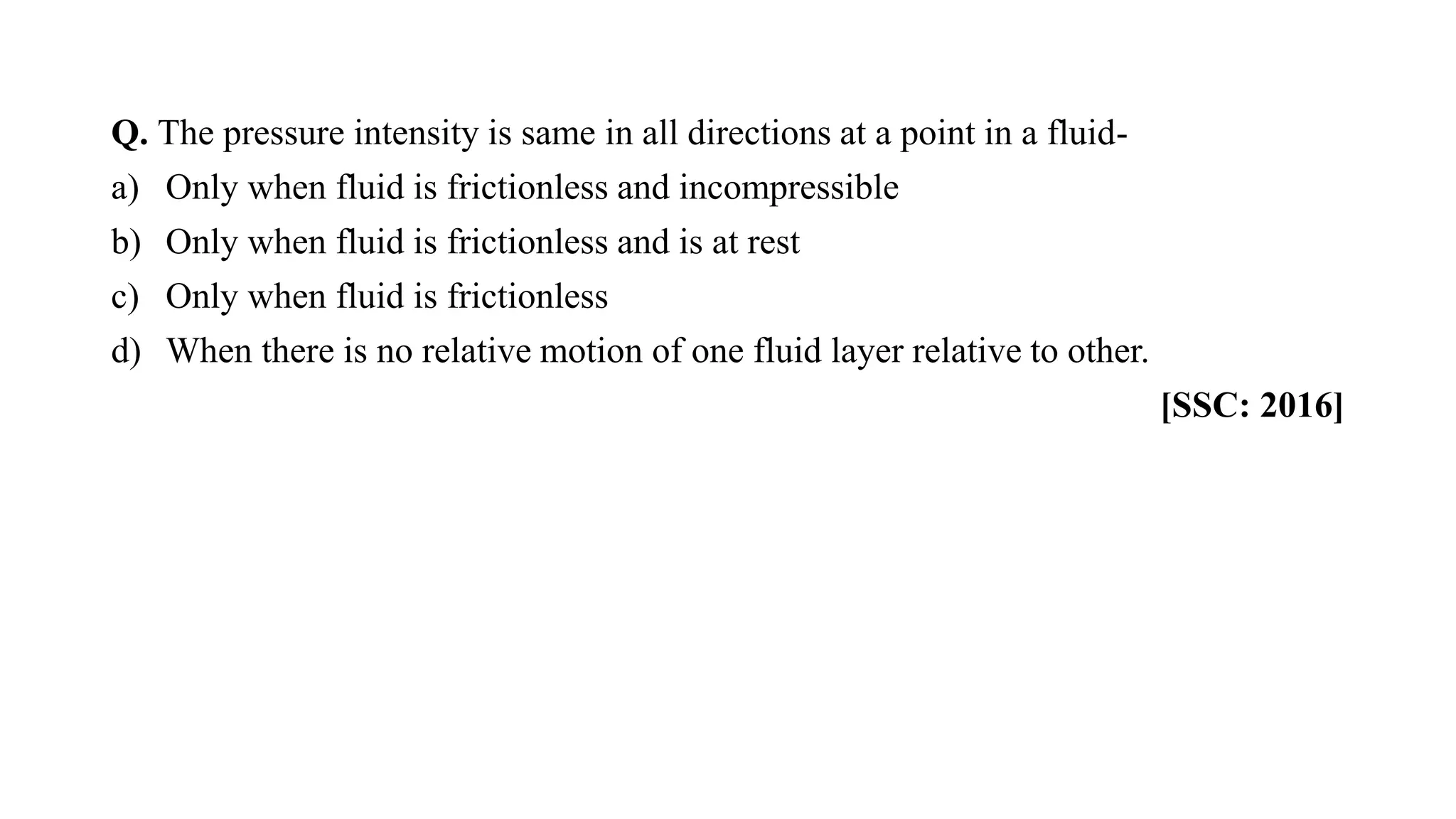 Q. The pressure intensity is same in all directions at a point in a fluid-
a) Only when fluid is frictionless and incompressible
b) Only when fluid is frictionless and is at rest
c) Only when fluid is frictionless
d) When there is no relative motion of one fluid layer relative to other.
[SSC: 2016]
 