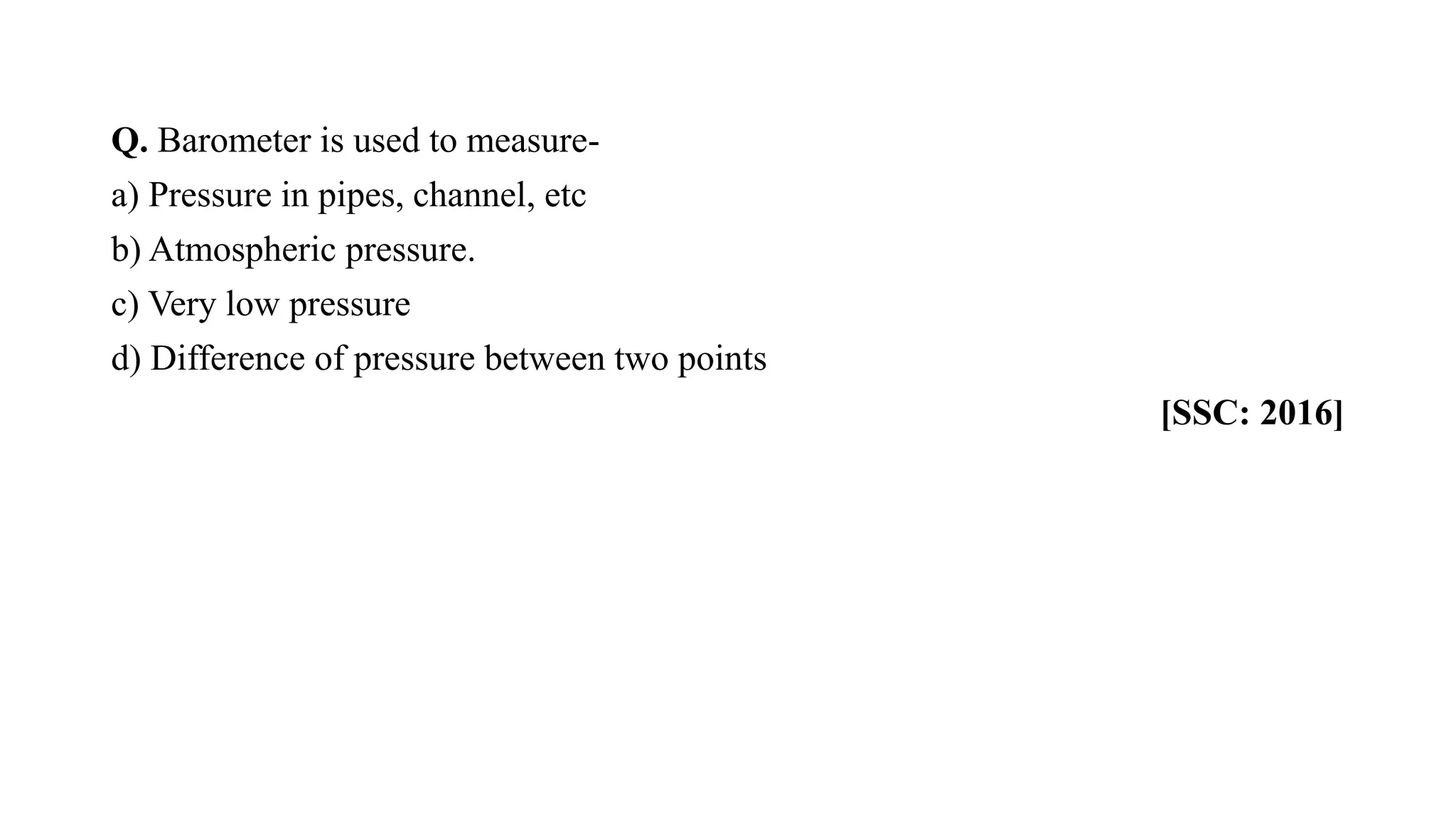 Q. Barometer is used to measure-
a) Pressure in pipes, channel, etc
b) Atmospheric pressure.
c) Very low pressure
d) Difference of pressure between two points
[SSC: 2016]
 