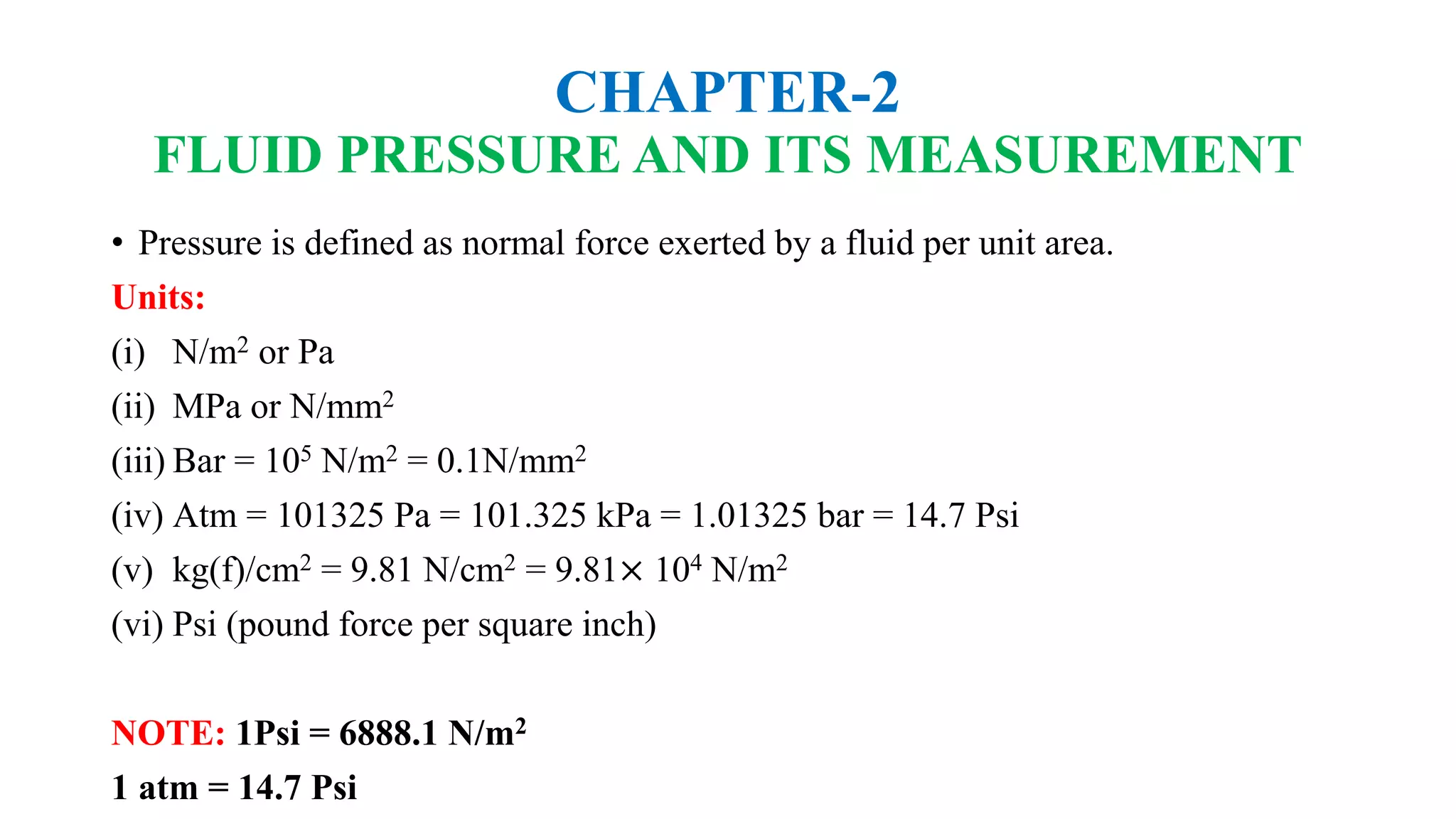 CHAPTER-2
FLUID PRESSURE AND ITS MEASUREMENT
• Pressure is defined as normal force exerted by a fluid per unit area.
Units:
(i) N/m2 or Pa
(ii) MPa or N/mm2
(iii) Bar = 105 N/m2 = 0.1N/mm2
(iv) Atm = 101325 Pa = 101.325 kPa = 1.01325 bar = 14.7 Psi
(v) kg(f)/cm2 = 9.81 N/cm2 = 9.81× 104 N/m2
(vi) Psi (pound force per square inch)
NOTE: 1Psi = 6888.1 N/m2
1 atm = 14.7 Psi
 