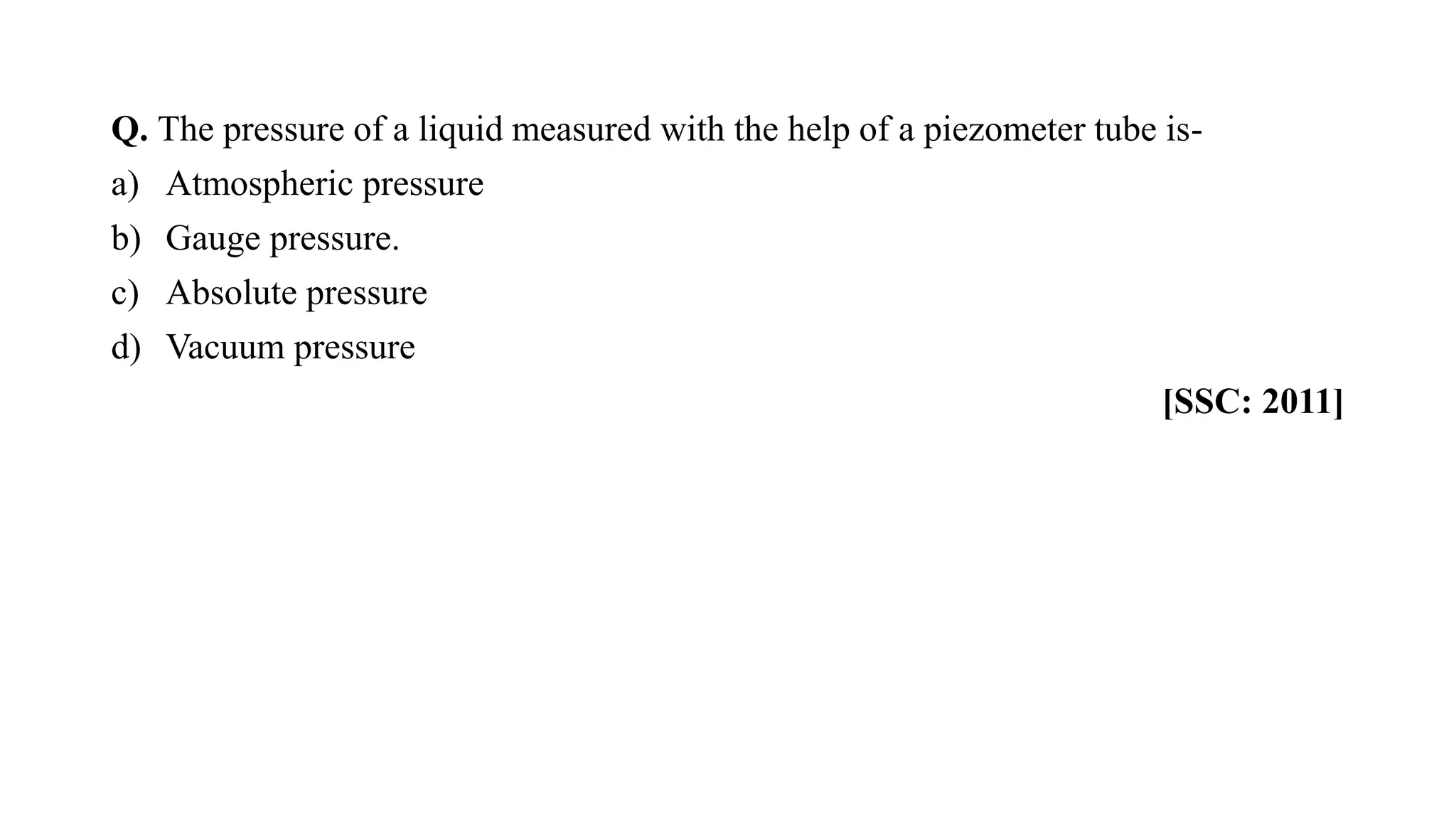 Q. The pressure of a liquid measured with the help of a piezometer tube is-
a) Atmospheric pressure
b) Gauge pressure.
c) Absolute pressure
d) Vacuum pressure
[SSC: 2011]
 