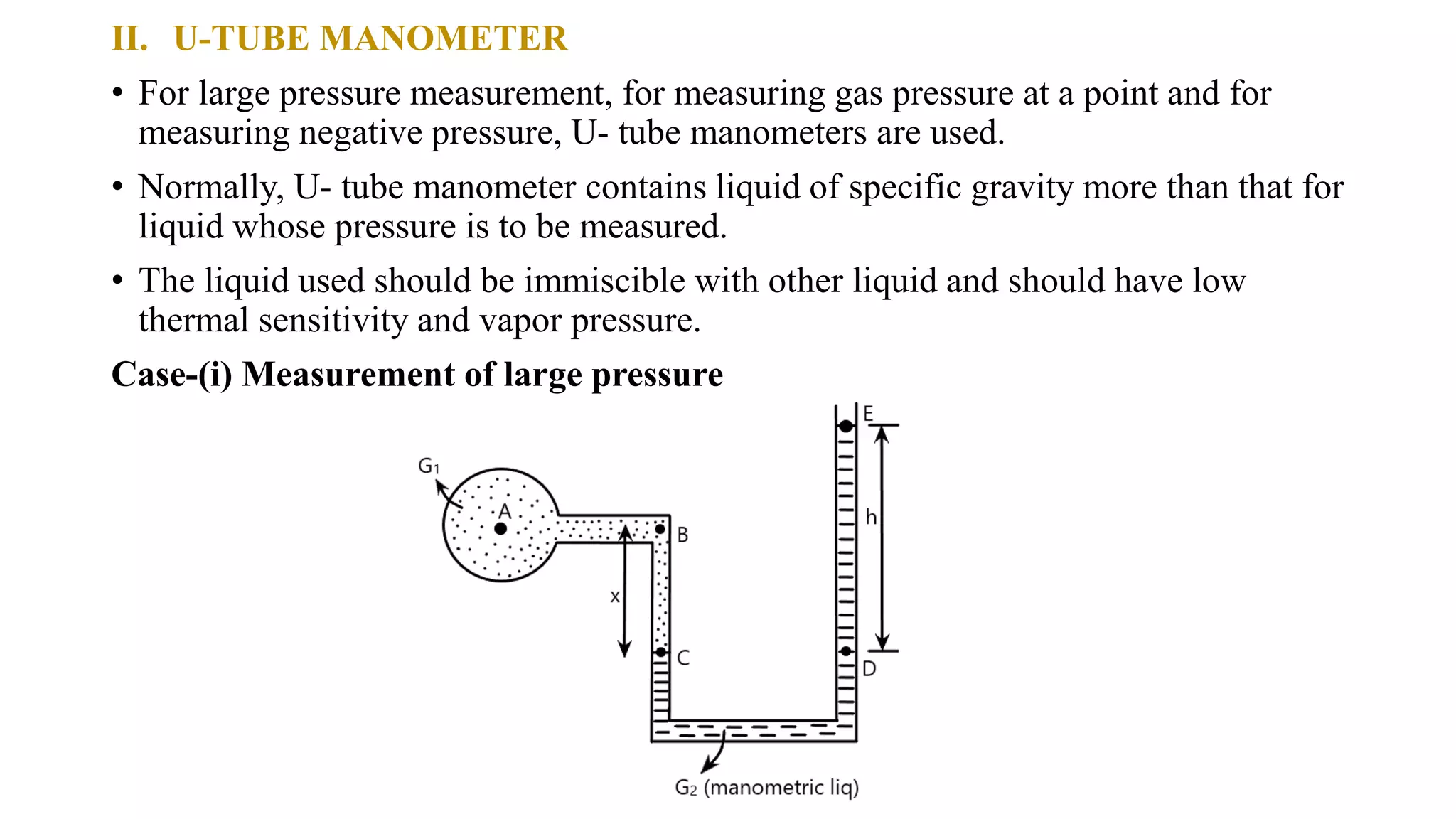 II. U-TUBE MANOMETER
• For large pressure measurement, for measuring gas pressure at a point and for
measuring negative pressure, U- tube manometers are used.
• Normally, U- tube manometer contains liquid of specific gravity more than that for
liquid whose pressure is to be measured.
• The liquid used should be immiscible with other liquid and should have low
thermal sensitivity and vapor pressure.
Case-(i) Measurement of large pressure
 