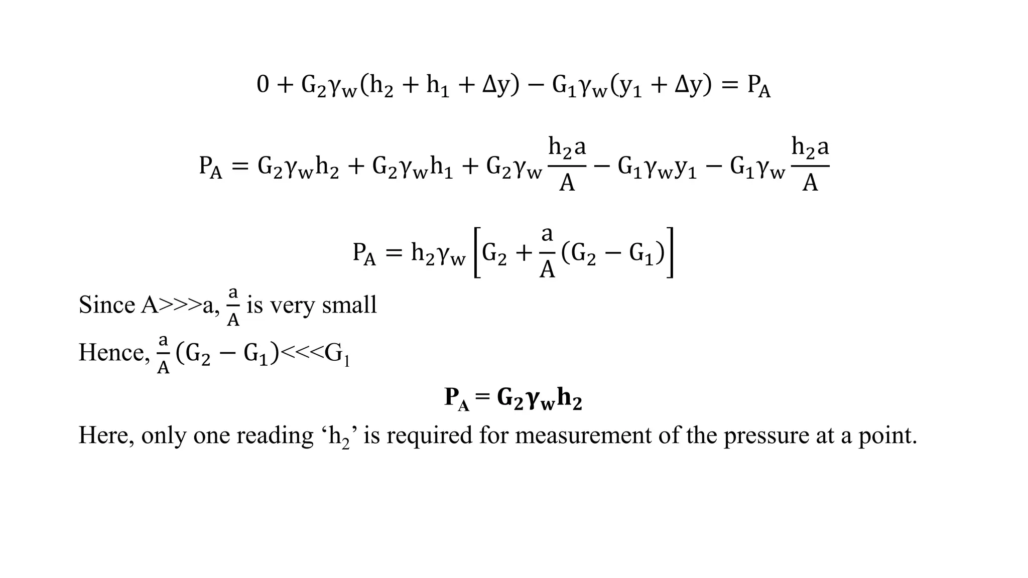 0 + G2γw h2 + h1 + ∆y − G1γw y1 + ∆y = PA
PA = G2γwh2 + G2γwh1 + G2γw
h2a
A
− G1γwy1 − G1γw
h2a
A
PA = h2γw G2 +
a
A
G2 − G1
Since A>>>a,
a
A
is very small
Hence,
a
A
G2 − G1 <<<G1
PA = 𝐆𝟐𝛄𝐰𝐡𝟐
Here, only one reading ‘h2’ is required for measurement of the pressure at a point.
 