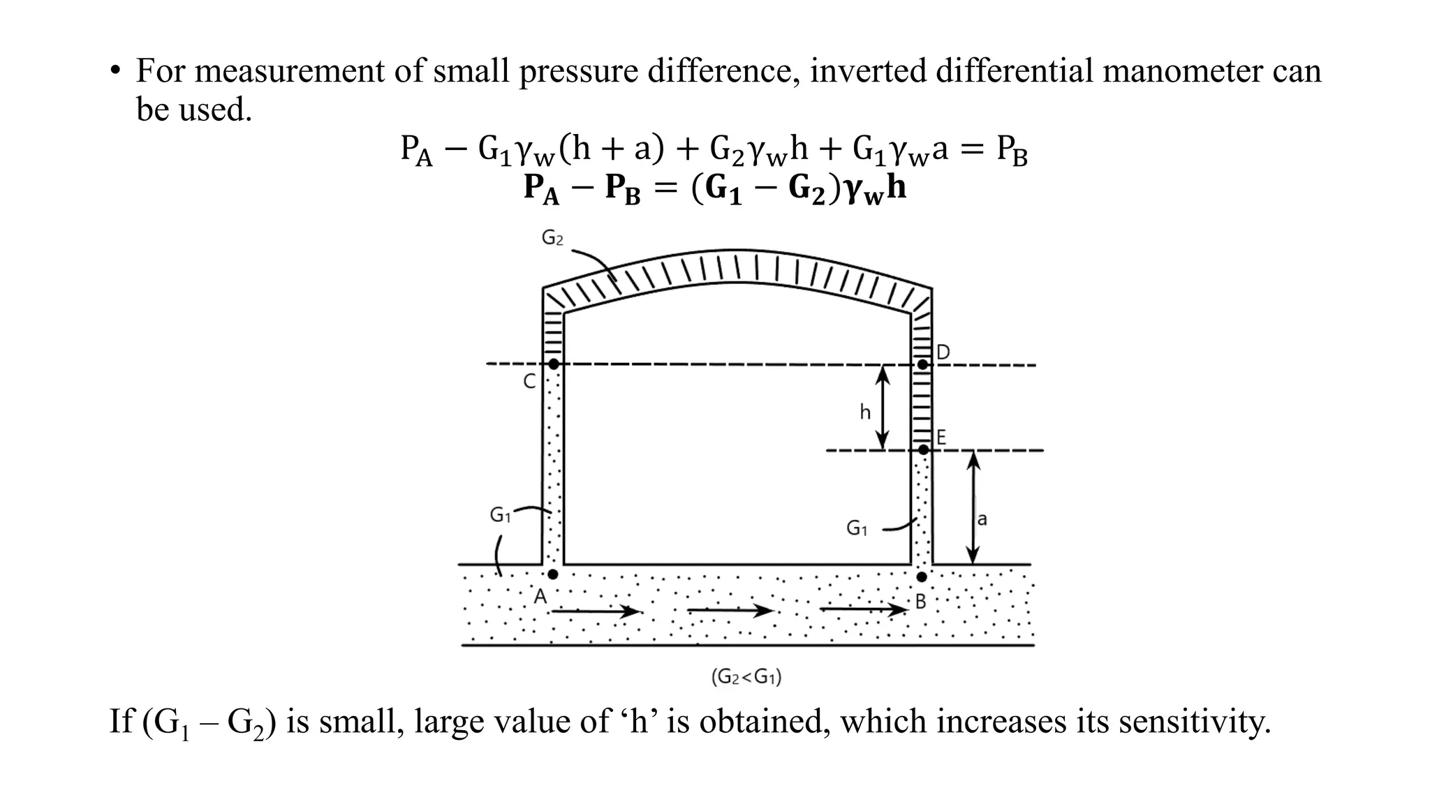 • For measurement of small pressure difference, inverted differential manometer can
be used.
PA − G1γw h + a + G2γwh + G1γwa = PB
𝐏𝐀 − 𝐏𝐁 = (𝐆𝟏 − 𝐆𝟐)𝛄𝐰𝐡
If (G1 – G2) is small, large value of ‘h’ is obtained, which increases its sensitivity.
 