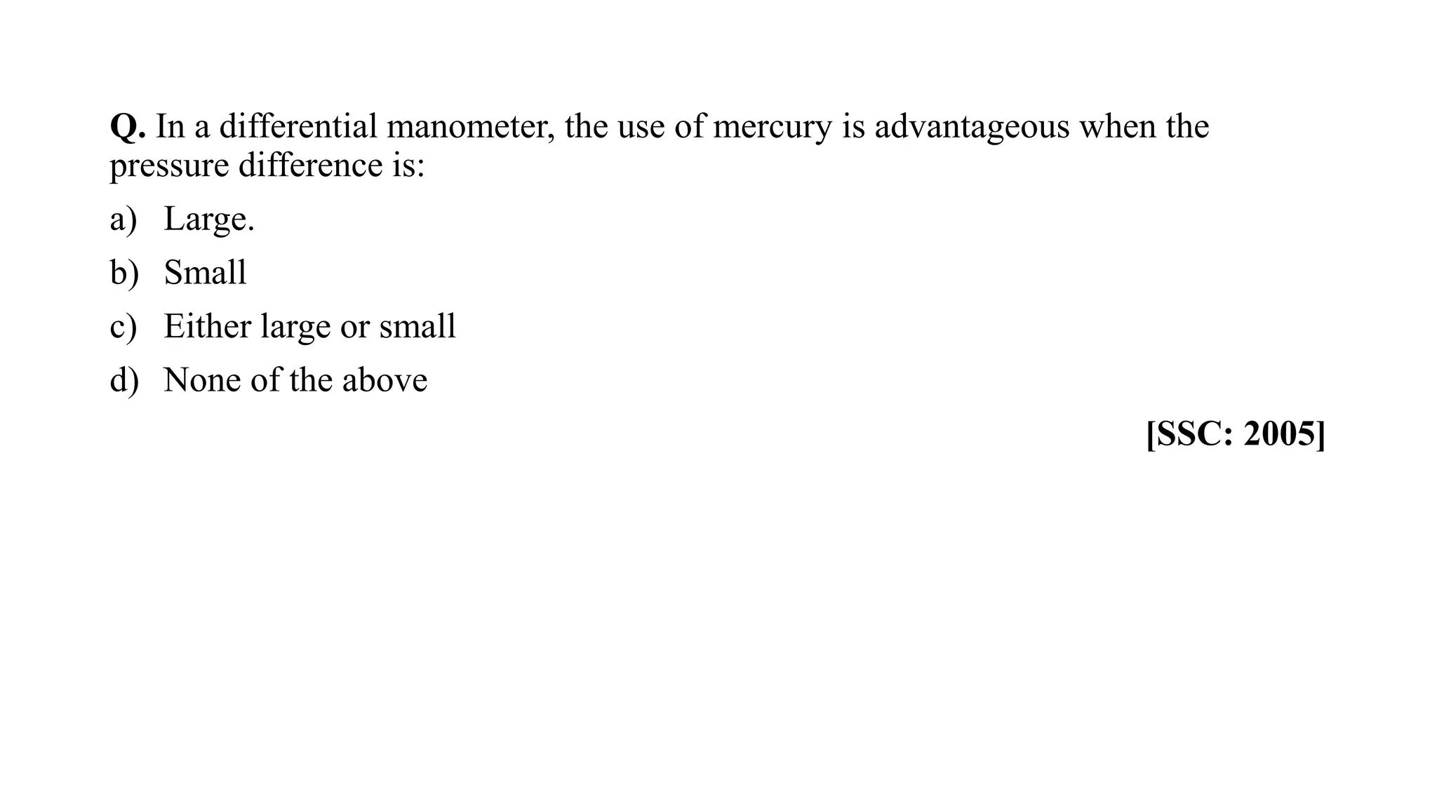 Q. In a differential manometer, the use of mercury is advantageous when the
pressure difference is:
a) Large.
b) Small
c) Either large or small
d) None of the above
[SSC: 2005]
 