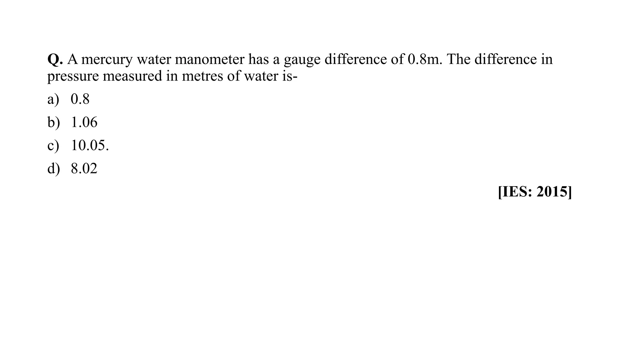 Q. A mercury water manometer has a gauge difference of 0.8m. The difference in
pressure measured in metres of water is-
a) 0.8
b) 1.06
c) 10.05.
d) 8.02
[IES: 2015]
 
