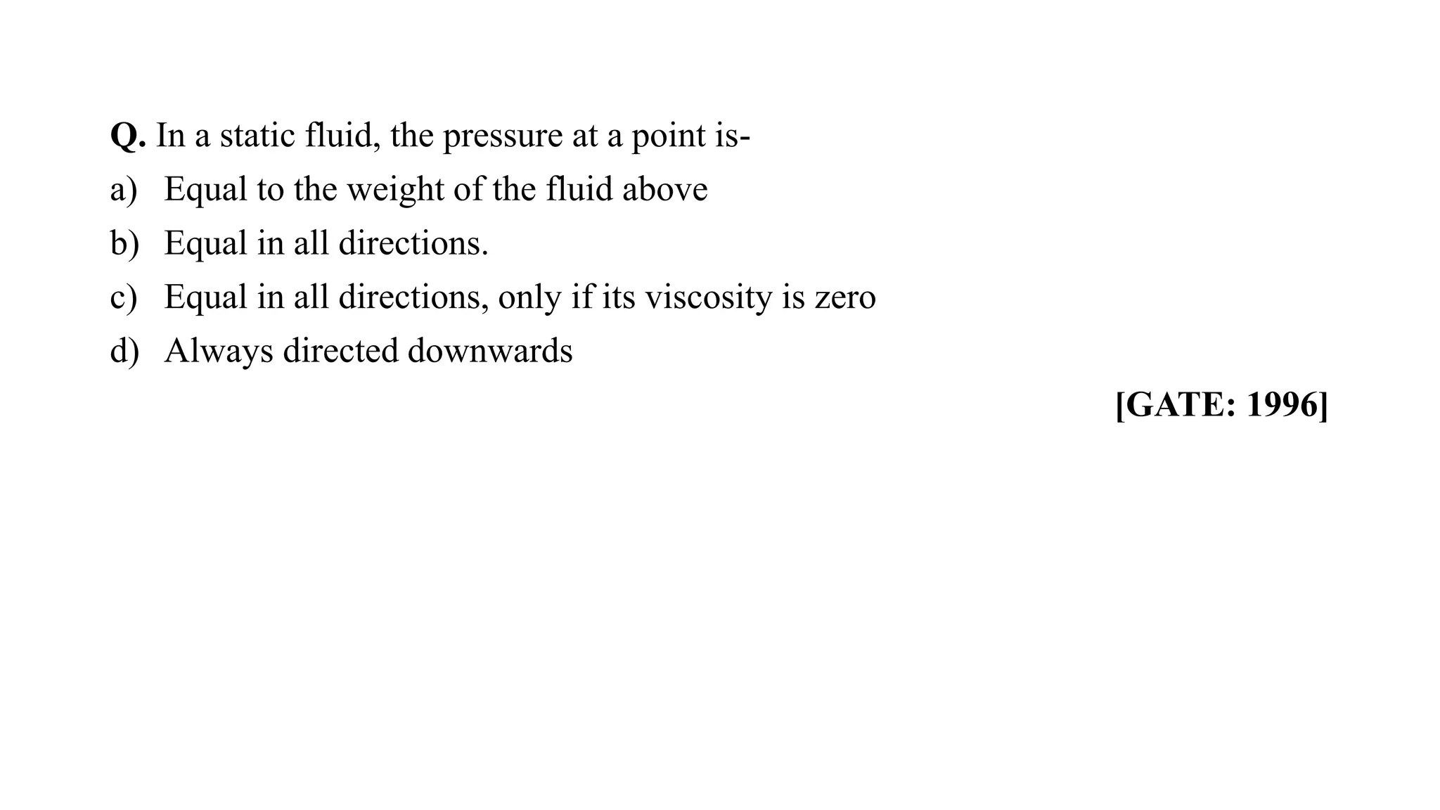 Q. In a static fluid, the pressure at a point is-
a) Equal to the weight of the fluid above
b) Equal in all directions.
c) Equal in all directions, only if its viscosity is zero
d) Always directed downwards
[GATE: 1996]
 