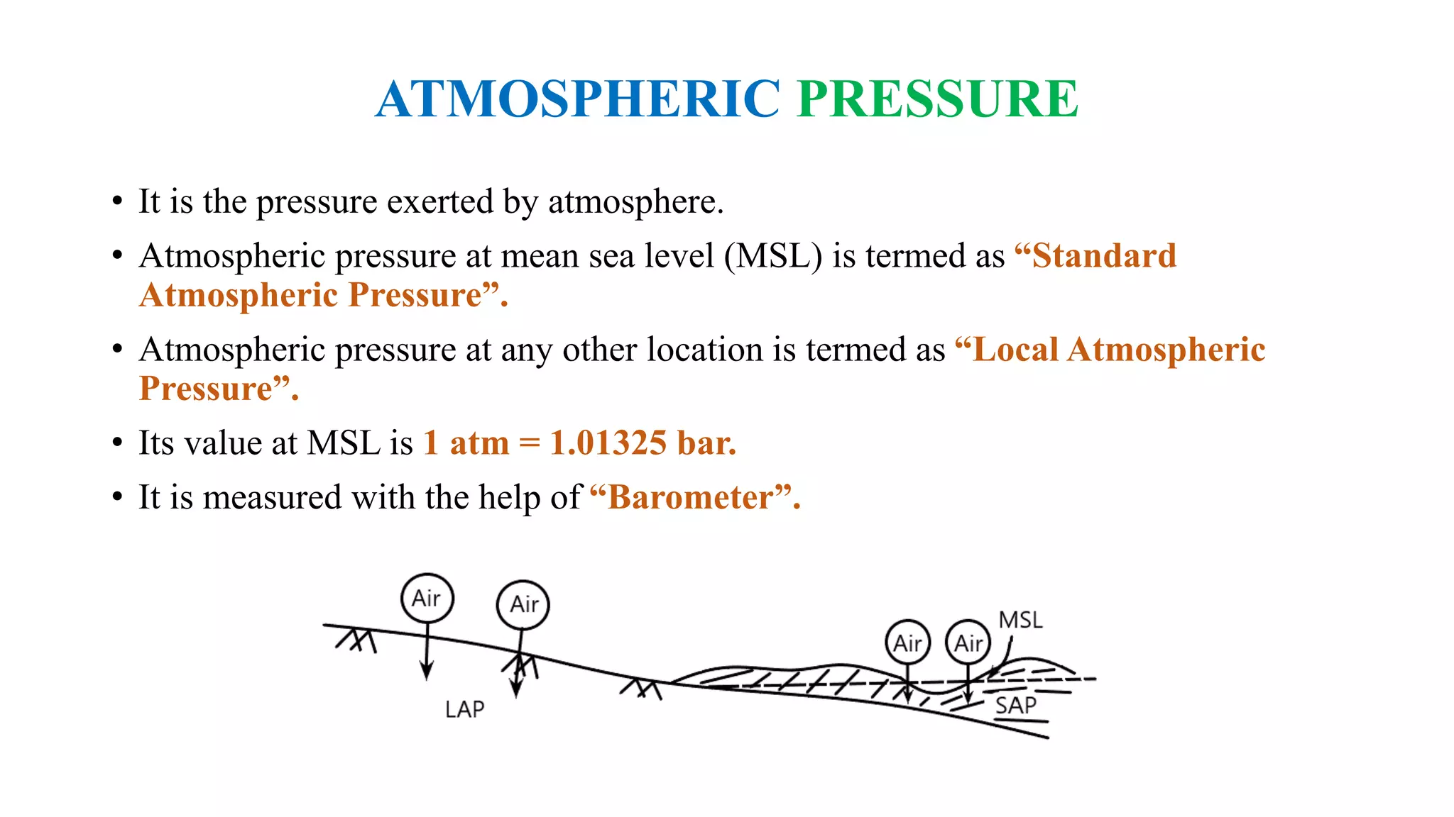 ATMOSPHERIC PRESSURE
• It is the pressure exerted by atmosphere.
• Atmospheric pressure at mean sea level (MSL) is termed as “Standard
Atmospheric Pressure”.
• Atmospheric pressure at any other location is termed as “Local Atmospheric
Pressure”.
• Its value at MSL is 1 atm = 1.01325 bar.
• It is measured with the help of “Barometer”.
 