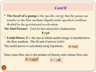  The head of a pump is the specific energy that the pump can
transfer to the flow medium (liquid) under specified condition
divided by the gravitational acceleration.
The Total Pressure: Used for fans and positive displacement
Pt=ρY
 Useful Power, N :- the rate at which useful energy is transferred to
the flow medium. The SI unit of power is kJ/s
The useful power is calculated using Equations:
Since mass flow rate is the product of density and volume flow rate.
Y
m
N 

QY
N 

Cont’d
N = QPt
10
 