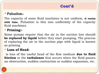 Cont’d
Pulsation:-
The capacity of some fluid machines is not uniform, it varies
with time. Pulsation is this non uniformity of the capacity
fluid machines.
 Priming:-
Some pumps require that the air in the suction line should
be replaced by liquid before they start pumping. The process
of replacing the air in the suction pipe with liquid is known
as priming.
 Loss of Head:
is loss of the useful head of the flow medium due to fluid
friction or the turbulence that occurs when the fluid passes
an obstruction, sudden contraction or sudden expansion, etc.
12
 