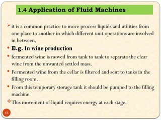 1.4 Application of Fluid Machines
15
it is a common practice to move process liquids and utilities from
one place to another in which different unit operations are involved
in between.
 E.g. In wine production
 fermented wine is moved from tank to tank to separate the clear
wine from the unwanted settled mass.
 Fermented wine from the cellar is filtered and sent to tanks in the
filling room.
 From this temporary storage tank it should be pumped to the filling
machine.
This movement of liquid requires energy at each stage.
 