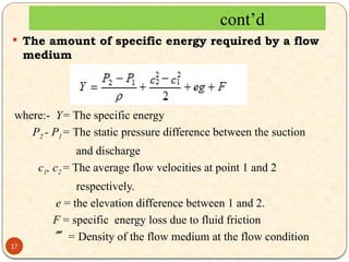  The amount of specific energy required by a flow
medium
where:- Y= The specific energy
P2 - P1= The static pressure difference between the suction
and discharge
c1, c2 = The average flow velocities at point 1 and 2
respectively.
e = the elevation difference between 1 and 2.
F = specific energy loss due to fluid friction
 = Density of the flow medium at the flow condition
cont’d
17
 