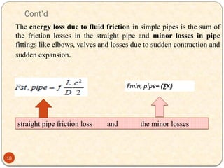 Cont’d
The energy loss due to fluid friction in simple pipes is the sum of
the friction losses in the straight pipe and minor losses in pipe
fittings like elbows, valves and losses due to sudden contraction and
sudden expansion.
straight pipe friction loss and the minor losses
18
Fmin, pipe= (∑Ki)
 