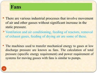 19
 There are various industrial processes that involve movement
of air and other gasses without significant increase in the
static pressure.
 Ventilation and air conditioning, feeding of reactors, removal
of exhaust gases, feeding of drying air are some of these.
 The machines used to transfer mechanical energy to gases at low
discharge pressure are known as fans. The calculation of total
pressure (specific energy requirement) and power requirement of
systems for moving gasses with fans is similar to pumps.
Fans
 