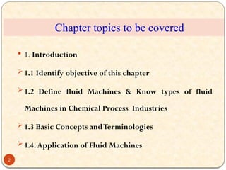 Chapter topics to be covered
 1. Introduction
 1.1 Identify objective of this chapter
 1.2 Define fluid Machines & Know types of fluid
Machines in Chemical Process Industries
 1.3 Basic Concepts andTerminologies
 1.4.Application of Fluid Machines
2
 