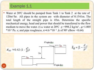 Example 1.1
 Water at 200
C should be pumped from Tank 1 to Tank 2 at the rate of
120m3
/hr. All pipes in the system are with diameter of 0.1541m. The
total length of the straight pipe is 45m. Determine the specific
mechanical energy, head and power that should be transferred to the flow
medium to move the water. (Use water at 200
C ρ =998.2 kg/m3
, μ=1.005
*10-3
Pa. s; and pipe roughness, ε=4.6 *10 -5
,k of 900
elbow =0.64)
20
 