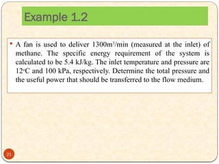  A fan is used to deliver 1300m3
/min (measured at the inlet) of
methane. The specific energy requirement of the system is
calculated to be 5.4 kJ/kg. The inlet temperature and pressure are
12o
C and 100 kPa, respectively. Determine the total pressure and
the useful power that should be transferred to the flow medium.
Example 1.2
21
 
