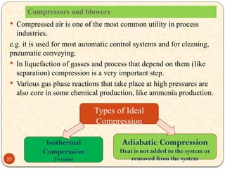Compressors and blowers
 Compressed air is one of the most common utility in process
industries.
e.g. it is used for most automatic control systems and for cleaning,
pneumatic conveying.
 In liquefaction of gasses and process that depend on them (like
separation) compression is a very important step.
 Various gas phase reactions that take place at high pressures are
also core in some chemical production, like ammonia production.
Isothermal
Compression
T=const
Adiabatic Compression
Heat is not added to the system or
removed from the system
Types of Ideal
Compression
22
 