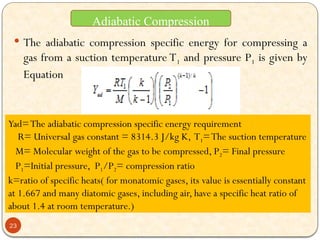  The adiabatic compression specific energy for compressing a
gas from a suction temperature T1 and pressure P1 is given by
Equation
Yad=The adiabatic compression specific energy requirement
R= Universal gas constant = 8314.3 J/kg K, T1=The suction temperature
M= Molecular weight of the gas to be compressed, P2= Final pressure
P1=Initial pressure, P1/P2= compression ratio
k=ratio of specific heats( for monatomic gases, its value is essentially constant
at 1.667 and many diatomic gases, including air, have a specific heat ratio of
about 1.4 at room temperature.)
Adiabatic Compression
23
 