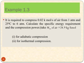 Example 1.3
 It is required to compress 0.02 k mol/s of air from 1 atm and
250
C to 6 atm. Calculate the specific energy requirement
and the compression power.(take Mwt of air =28.9 kg/kmol
(i) for adiabatic compression
(ii) for isothermal compression.
25
 