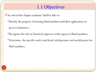  At end of this chapter students’ shall be able to:
Identify the purpose of learning fluid machines and their applications in
process industries,
Recognize the role of chemical engineers with respect to fluid machines,
Determine the specific work, total head, total pressure and useful power for
fluid machines.
3
1.1 Objectives
 