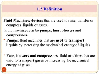 1.2 Definition
Fluid Machines: devices that are used to raise, transfer or
compress liquids or gases.
Fluid machines can be pumps, fans, blowers and
compressors.
 Pumps: fluid machines that are used to transport
liquids by increasing the mechanical energy of liquids.
 Fans, blowers and compressors: fluid machines that are
used to transport gases by increasing the mechanical
energy of gases.
4
 