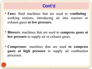 Cont’d
 Fans: fluid machines that are used in ventilating
working stations, introducing air into reactors or
exhaust gases at low pressure.
 Blowers: machines that are used to compress gases at
low pressure to supply air or exhaust gases.
 Compressor: machines that are used to compress
gases at high pressure to supply air combustion
processes.
5
 