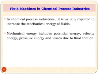Fluid Machines in Chemical Process Industries
 In chemical process industries, it is usually required to
increase the mechanical energy of fluids.
 Mechanical energy includes potential energy, velocity
energy, pressure energy and losses due to fluid friction.
6
 