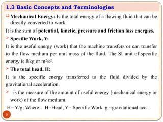  Mechanical Energy: Is the total energy of a flowing fluid that can be
directly converted to work.
It is the sum of potential, kinetic, pressure and friction loss energies.
 Specific Work, Y:
It is the useful energy (work) that the machine transfers or can transfer
to the flow medium per unit mass of the fluid. The SI unit of specific
energy is J/kg or m2
/s2
.
 The total head, H:
It is the specific energy transferred to the fluid divided by the
gravitational acceleration.
 is the measure of the amount of useful energy (mechanical energy or
work) of the flow medium.
H= Y/g; Where:- H=Head, Y= Specific Work, g =gravitational acc.
1.3 Basic Concepts and Terminologies
9
 