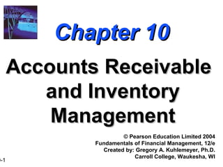 0-1
Chapter 10Chapter 10
Accounts ReceivableAccounts Receivable
and Inventoryand Inventory
ManagementManagement
© Pearson Education Limited 2004
Fundamentals of Financial Management, 12/e
Created by: Gregory A. Kuhlemeyer, Ph.D.
Carroll College, Waukesha, WI
 