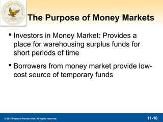 The Purpose of Money Markets
    Investors in Money Market: Provides a
     place for warehousing surplus funds for
     short periods of time
    Borrowers from money market provide low-
     cost source of temporary funds




© 2012 Pearson Prentice Hall. All rights reserved.   11-10
 