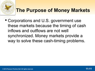 The Purpose of Money Markets
    Corporations and U.S. government use
     these markets because the timing of cash
     inflows and outflows are not well
     synchronized. Money markets provide a
     way to solve these cash-timing problems.




© 2012 Pearson Prentice Hall. All rights reserved.   11-11
 