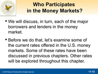 Who Participates
                                      in the Money Markets?
    We will discuss, in turn, each of the major
     borrowers and lenders in the money
     market.
    Before we do that, let’s examine some of
     the current rates offered in the U.S. money
     markets. Some of these rates have been
     discussed in previous chapters. Other rates
     will be explored throughout this chapter.

© 2012 Pearson Prentice Hall. All rights reserved.            11-12
 