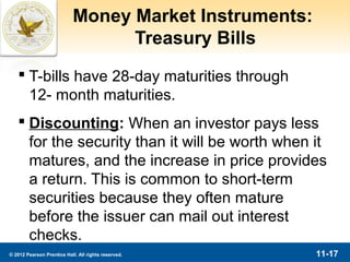 Money Market Instruments:
                                  Treasury Bills
    T-bills have 28-day maturities through
     12- month maturities.
    Discounting: When an investor pays less
     for the security than it will be worth when it
     matures, and the increase in price provides
     a return. This is common to short-term
     securities because they often mature
     before the issuer can mail out interest
     checks.
© 2012 Pearson Prentice Hall. All rights reserved.      11-17
 