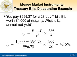 Money Market Instruments:
                       Treasury Bills Discounting Example

    You pay $996.37 for a 28-day T-bill. It is
     worth $1,000 at maturity. What is its
     annualized yield?




© 2012 Pearson Prentice Hall. All rights reserved.     11-19
 