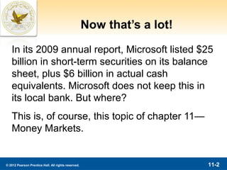 Now that’s a lot!

   In its 2009 annual report, Microsoft listed $25
   billion in short-term securities on its balance
   sheet, plus $6 billion in actual cash
   equivalents. Microsoft does not keep this in
   its local bank. But where?
   This is, of course, this topic of chapter 11—
   Money Markets.


© 2012 Pearson Prentice Hall. All rights reserved.                       11-2
 