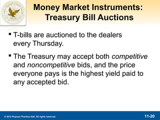 Money Market Instruments:
                              Treasury Bill Auctions
    T-bills are auctioned to the dealers
     every Thursday.
    The Treasury may accept both competitive
     and noncompetitive bids, and the price
     everyone pays is the highest yield paid to
     any accepted bid.



© 2012 Pearson Prentice Hall. All rights reserved.      11-20
 