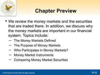 Chapter Preview
    We review the money markets and the securities
     that are traded there. In addition, we discuss why
     the money markets are important in our financial
     system. Topics include:
         ─       The Money Markets Defined
         ─       The Purpose of Money Markets
         ─       Who Participates in Money Markets?
         ─       Money Market Instruments
         ─       Comparing Money Market Securities


© 2012 Pearson Prentice Hall. All rights reserved.                     11-3
 