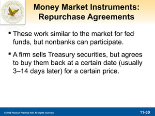 Money Market Instruments:
                              Repurchase Agreements
    These work similar to the market for fed
     funds, but nonbanks can participate.
    A firm sells Treasury securities, but agrees
     to buy them back at a certain date (usually
     3–14 days later) for a certain price.




© 2012 Pearson Prentice Hall. All rights reserved.       11-30
 