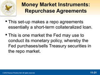 Money Market Instruments:
                              Repurchase Agreements
    This set-up makes a repo agreements
     essentially a short-term collateralized loan.
    This is one market the Fed may use to
     conduct its monetary policy, whereby the
     Fed purchases/sells Treasury securities in
     the repo market.



© 2012 Pearson Prentice Hall. All rights reserved.       11-31
 