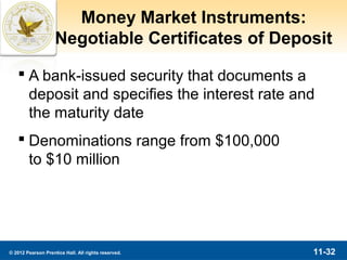 Money Market Instruments:
                    Negotiable Certificates of Deposit

    A bank-issued security that documents a
     deposit and specifies the interest rate and
     the maturity date
    Denominations range from $100,000
     to $10 million




© 2012 Pearson Prentice Hall. All rights reserved.   11-32
 