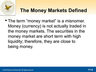 The Money Markets Defined
    The term “money market” is a misnomer.
     Money (currency) is not actually traded in
     the money markets. The securities in the
     money market are short term with high
     liquidity; therefore, they are close to
     being money.




© 2012 Pearson Prentice Hall. All rights reserved.      11-4
 