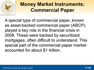 Money Market Instruments:
                                Commercial Paper

   A special type of commercial paper, known
   as asset-backed commercial paper (ABCP),
   played a key role in the financial crisis in
   2008. These were backed by securitized
   mortgages, often difficult to understand. This
   special part of the commercial paper market
   accounted for about $1 trillion.



© 2012 Pearson Prentice Hall. All rights reserved.       11-40
 