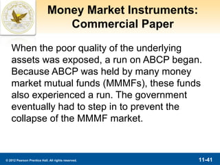 Money Market Instruments:
                                Commercial Paper

   When the poor quality of the underlying
   assets was exposed, a run on ABCP began.
   Because ABCP was held by many money
   market mutual funds (MMMFs), these funds
   also experienced a run. The government
   eventually had to step in to prevent the
   collapse of the MMMF market.



© 2012 Pearson Prentice Hall. All rights reserved.       11-41
 