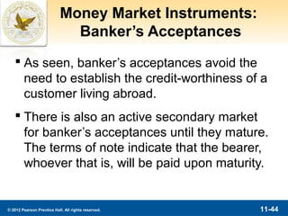 Money Market Instruments:
                              Banker’s Acceptances
    As seen, banker’s acceptances avoid the
     need to establish the credit-worthiness of a
     customer living abroad.
    There is also an active secondary market
     for banker’s acceptances until they mature.
     The terms of note indicate that the bearer,
     whoever that is, will be paid upon maturity.


© 2012 Pearson Prentice Hall. All rights reserved.      11-44
 